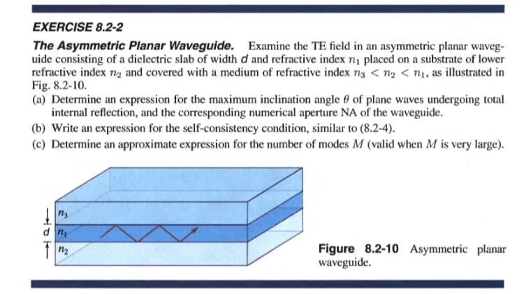 EXERCISE 8.2-2
The Asymmetric Planar Waveguide. Examine the TE field in an asymmetric planar waveg-
uide consisting of a dielectric slab of width d and refractive index n1 placed on a substrate of lower
refractive index nz and covered with a medium of refractive index n3 < n2 < n1, as illustrated in
Fig. 8.2-10.
(a) Determine an expression for the maximum inclination angle 0 of plane waves undergoing total
internal reflection, and the corresponding numerical aperture NA of the waveguide.
(b) Write an expression for the self-consistency condition, similar to (8.2-4).
(c) Determine an approximate expression for the number of modes M (valid when M is very large).
Figure 8.2-10 Asymmetric planar
waveguide.
n2
