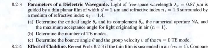 8.2-3 Parameters of a Dielectric Waveguide. Light of free-space wavelength A, = 0.87 um is
guided by a thin planar film of widthd=2 um and refractive index n1 = 1.6 surrounded by
a medium of refractive index n2 = 1.4.
(a) Determine the critical angle 0, and its complement e, the numerical aperture NA, and
the maximum acceptance angle for light originating in air (n = 1).
(b) Determine the number of TE modes.
(c) Determine the bounce angle 0 and the group velocity v of the m = 0 TE mode.
Effect of Cladding, Repeat Prob. 8.2-3 if the thin film is suspended in air (no = 1), Compare
8.2-4
