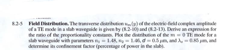 8.2-5 Field Distribution. The transverse distribution um (y) of the electric-field complex amplitude
of a TE mode in a slab waveguide is given by (8.2-10) and (8.2-13). Derive an expression for
the ratio of the proportionality constants. Plot the distribution of the m 0 TE mode for a
slab waveguide with parameters n, = 1.48, n2 = 1.46, d = 0.5 µm, and Xo = 0.85 µm, and
determine its confinement factor (percentage of power in the slab).
%3D
%3D
