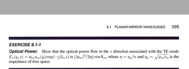 8.1 PLANAR-MIRROR WAVEGUIDES
295
EXERCISE 8.1-1
Optical Power. Show that the optical power flow in the z direction associated with the TE mode
E(y, 2) = amum (y) exp(-jßm2) is (|amľ?/2n) cos 0m, wheren = 70/n and no = VHolEo is the
impedance of free space.
