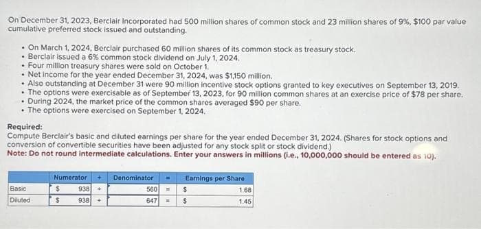 On December 31, 2023, Berclair Incorporated had 500 million shares of common stock and 23 million shares of 9%, $100 par value
cumulative preferred stock issued and outstanding.
• On March 1, 2024, Berclair purchased 60 million shares of its common stock as treasury stock.
• Berclair issued a 6% common stock dividend on July 1, 2024.
• Four million treasury shares were sold on October 1.
• Net income for the year ended December 31, 2024, was $1,150 million.
• Also outstanding at December 31 were 90 million incentive stock options granted to key executives on September 13, 2019.
• The options were exercisable as of September 13, 2023, for 90 million common shares at an exercise price of $78 per share.
. During 2024, the market price of the common shares averaged $90 per share.
• The options were exercised on September 1, 2024.
Required:
Compute Berclair's basic and diluted earnings per share for the year ended December 31, 2024. (Shares for stock options and
conversion of convertible securities have been adjusted for any stock split or stock dividend.)
Note: Do not round intermediate calculations. Enter your answers in millions (i.e., 10,000,000 should be entered as 10).
Basic
Diluted
Numerator
$
$
938 +
938 +
Denominator =
560 =
647
Earnings per Share
$
$
1.68
1.45