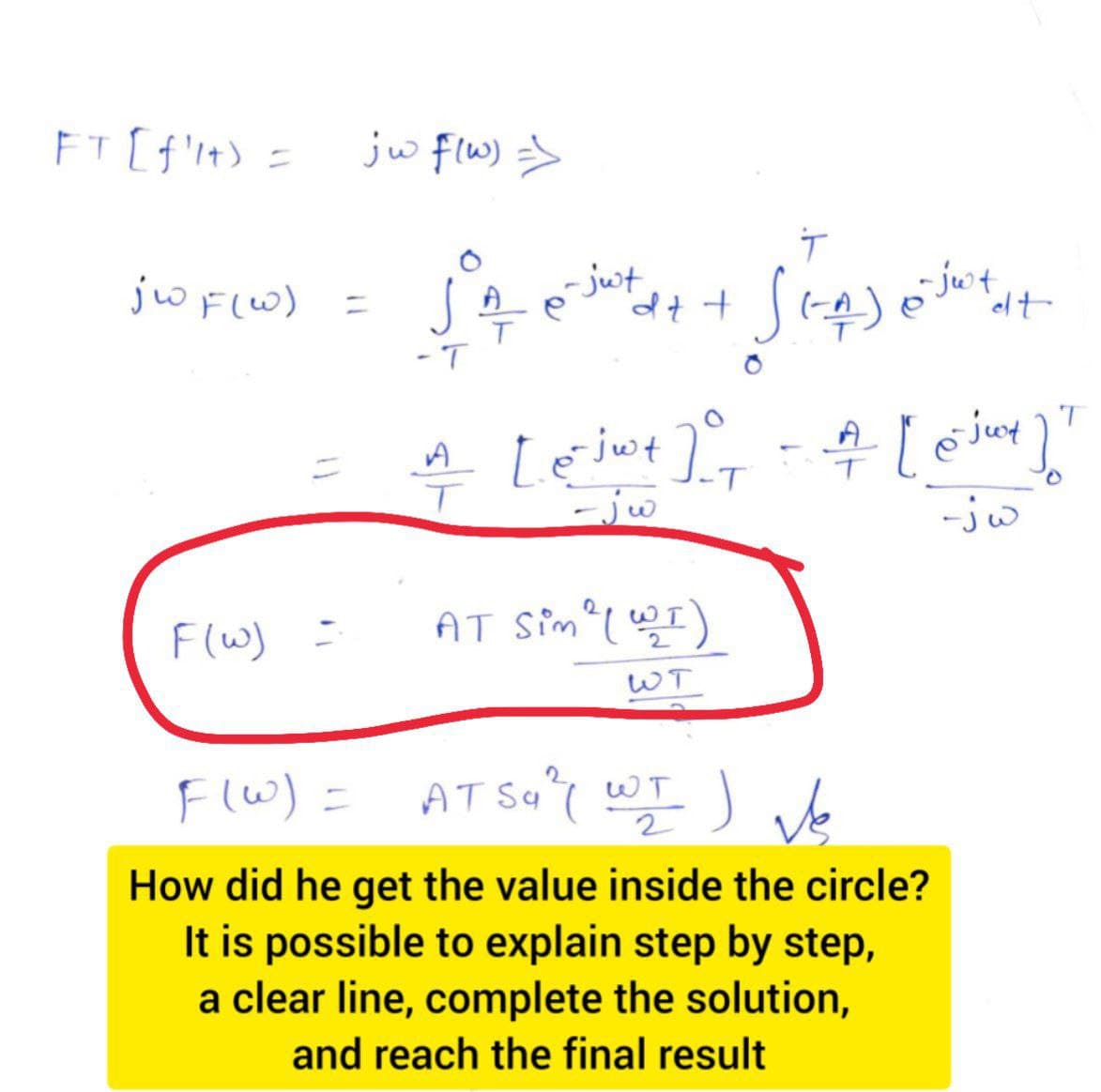 FT [f'lt) =
jwF(W)
F(w) =
jw f(w) =>
=
JA
-T
T
tax + √(-_^)
-jut
(-_^) - Just
AT Sim ² (WI)
WT
T
[e- jw+] = = = [ 6 jut ]]
-T
-jw
-jw
et
AT Sa ² WI ) Ve
шт
2
F(w) =
How did he get the value inside the circle?
It is possible to explain step by step,
a clear line, complete the solution,
and reach the final result