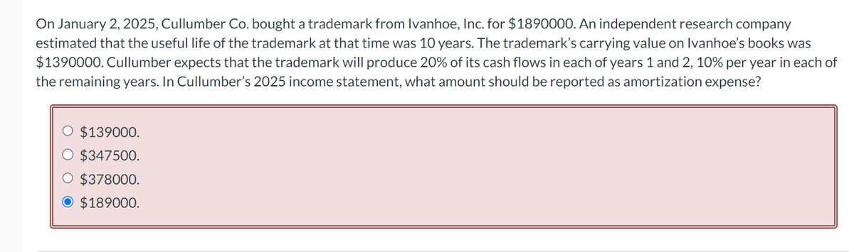 On January 2, 2025, Cullumber Co. bought a trademark from Ivanhoe, Inc. for $1890000. An independent research company
estimated that the useful life of the trademark at that time was 10 years. The trademark's carrying value on Ivanhoe's books was
$1390000. Cullumber expects that the trademark will produce 20% of its cash flows in each of years 1 and 2, 10% per year in each of
the remaining years. In Cullumber's 2025 income statement, what amount should be reported as amortization expense?
O $139000.
$347500.
$378000.
$189000.