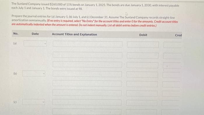 The Sunland Company issued $260,000 of 11% bonds on January 1, 2025. The bonds are due January 1, 2030, with interest payable
each July 1 and January 1. The bonds were issued at 98.
Prepare the journal entries for (a) January 1, (b) July 1, and (c) December 31. Assume The Sunland Company records straight-line
amortization semiannually. (If no entry is required, select "No Entry" for the account titles and enter O for the amounts. Credit account titles
are automatically indented when the amount is entered. Do not indent manually. List all debit entries before credit entries.)
Account Titles and Explanation
No.
(a)
(b)
(c)
Date
Debit
110
Cred