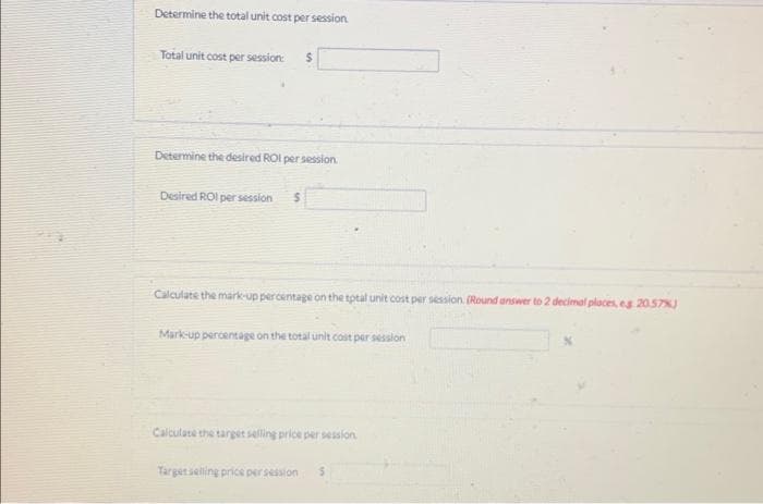 Determine the total unit cost per session.
Total unit cost per session: $
Determine the desired ROI per session.
Desired ROI per session 5
Calculate the mark-up percentage on the total unit cost per session. (Round answer to 2 decimal places, eg 20.57%J
Mark-up percentage on the total unit cost per session
Calculate the target selling price per session.
Target selling price per session 5