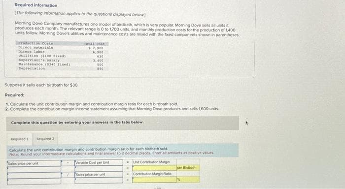 Required information
(The following information applies to the questions displayed below)
Morning Dove Company manufactures one model of birdbath, which is very popular. Morning Dove sells all units it
produces each month. The relevant range is 0 to 1,700 units, and monthly production costs for the production of 1,400
units follow. Morning Dove's utilities and maintenance costs are mixed with the fixed components shown in parentheses
Production Costs
Direct materials
Direct labor
Utilities ($100 Fixed)
Supervisor's salary
Maintenance ($340 fixed)
Depreciation
Total Cost
$ 2,900
6,900
630
3,400
500
850
Suppose it sells each birdbath for $30.
Required:
1. Calculate the unit contribution margin and contribution margin ratio for each birdbath sold
2. Complete the contribution margin income statement assuming that Morning Dove produces and selis 1,600 units.
Complete this question by entering your answers in the tabs below.
Required 1 Required 2
Calculate the unit contribution margin and contribution margin ratio for each birdbath sold.
Note: Round your intermediate calculations and final answer to 2 decimal places. Enter all amounts as positive values
Sales price per unit
Variable Cost per Unit
Unit Contribution Margin
1
Sales price per unit
.
Contribution Margin Ratio
im
per Bedbath
%