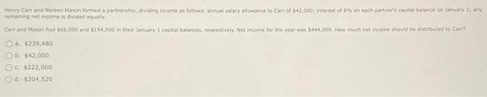 Henry Car and Noreen Mason formed a partnership, dividing income as follows: annual salary allowance to Carr of $42,000; interest of 8% on each partner's capital balance on January 1; any
remaining net income is divided equally
Carr and Mason had 166,000 and $154,000 in their January 1 capital balances, respectively. Net income for the year was 1444,000. How much net income should be distributed to Carr?
Oa. $239,480
b. $42,000
Oc. $222,000
Ⓒd. $204,520