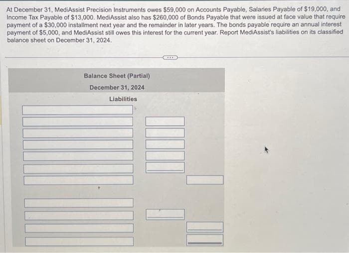 At December 31, MediAssist Precision Instruments owes $59,000 on Accounts Payable, Salaries Payable of $19,000, and
Income Tax Payable of $13,000. MediAssist also has $260,000 of Bonds Payable that were issued at face value that require
payment of a $30,000 installment next year and the remainder in later years. The bonds payable require an annual interest
payment of $5,000, and MediAssist still owes this interest for the current year. Report MediAssist's liabilities on its classified
balance sheet on December 31, 2024.
Balance Sheet (Partial)
December 31, 2024
Liabilities