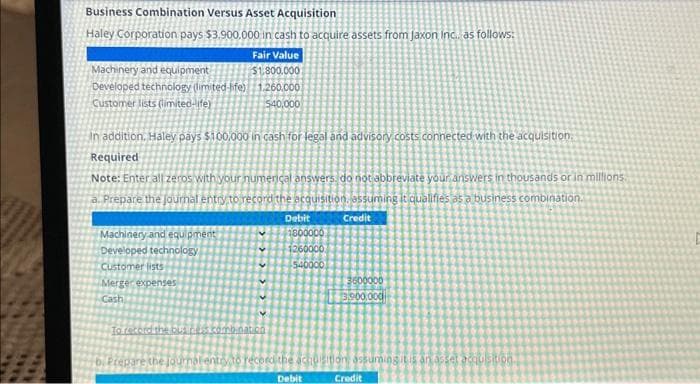 Business Combination Versus Asset Acquisition
Haley Corporation pays $3.900.000 in cash to acquire assets from jaxon Inc. as follows:
Fair Value
$1,800.000
1.260.000
540.000
Machinery and equipment
Developed technology (limited-life)
Customer lists (limited-life)
In addition, Haley pays $100,000 in cash for legal and advisory costs connected with the acquisition.
Required
Note: Enter all zeros with your numerical answers, do not abbreviate your answers in thousands or in millions.
Prepare the journal entry to record the acquisition, assuming it qualifies as a business combination.
Credit
Machinery and equipment
Developed technology
Customer lists
Merger expenses
Cash
V
>>
To record the bus de combat co
Debit
2800000
1260000
540000
3600000
13,900,000
b. Prepare the journal entry to record the acquisition assuming it is an asset acquisition.
Debit
Credit