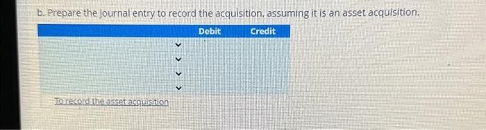 b. Prepare the journal entry to record the acquisition, assuming it is an asset acquisition.
To record the asset acquisition
> > > >
Debit
Credit