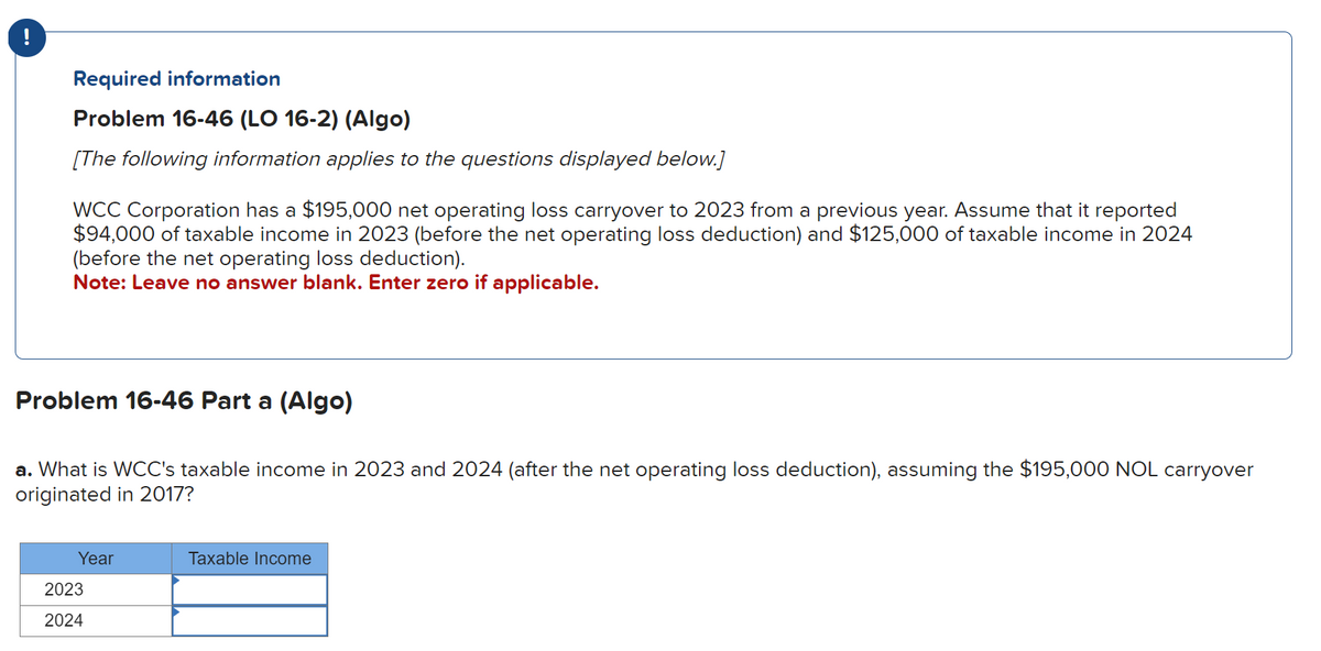 Required information
Problem 16-46 (LO 16-2) (Algo)
[The following information applies to the questions displayed below.]
WCC Corporation has a $195,000 net operating loss carryover to 2023 from a previous year. Assume that it reported
$94,000 of taxable income in 2023 (before the net operating loss deduction) and $125,000 of taxable income in 2024
(before the net operating loss deduction).
Note: Leave no answer blank. Enter zero if applicable.
Problem 16-46 Part a (Algo)
a. What is WCC's taxable income in 2023 and 2024 (after the net operating loss deduction), assuming the $195,000 NOL carryover
originated in 2017?
Year
2023
2024
Taxable Income