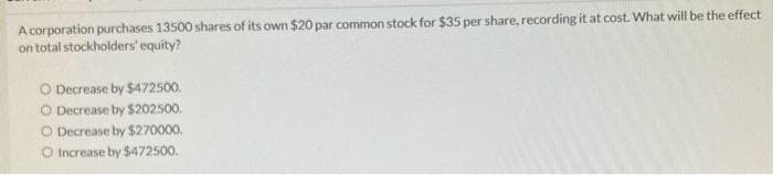 A corporation purchases 13500 shares of its own $20 par common stock for $35 per share, recording it at cost. What will be the effect
on total stockholders' equity?
O Decrease by $472500.
O Decrease by $202500,
O Decrease by $270000.
O Increase by $472500.