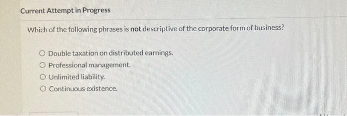 Current Attempt in Progress
Which of the following phrases is not descriptive of the corporate form of business?
O Double taxation on distributed earnings.
O Professional management.
O Unlimited liability.
O Continuous existence.