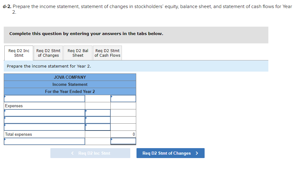 d-2. Prepare the income statement, statement of changes in stockholders' equity, balance sheet, and statement of cash flows for Year
2.
Complete this question by entering your answers in the tabs below.
Req D2 Stmt
of Changes
Prepare the income statement for Year 2.
Req D2 Inc
Stmt
Expenses
Total expenses
Req D2 Bal
Sheet
Req D2 Stmt
of Cash Flows
JOVA COMPANY
Income Statement
For the Year Ended Year 2
< Req D2 Inc Stmt
Req D2 Stmt of Changes >