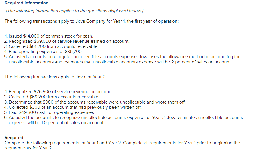 Required information
[The following information applies to the questions displayed below.]
The following transactions apply to Jova Company for Year 1, the first year of operation:
1. Issued $14,000 of common stock for cash.
2. Recognized $69,000 of service revenue earned on account.
3. Collected $61,200 from accounts receivable.
4. Paid operating expenses of $35,700.
5. Adjusted accounts to recognize uncollectible accounts expense. Jova uses the allowance method of accounting for
uncollectible accounts and estimates that uncollectible accounts expense will be 2 percent of sales on account.
The following transactions apply to Jova for Year 2:
1. Recognized $76,500 of service revenue on account.
2. Collected $69,200 from accounts receivable.
3. Determined that $980 of the accounts receivable were uncollectible and wrote them off.
4. Collected $300 of an account that had previously been written off.
5. Paid $49,300 cash for operating expenses.
6. Adjusted the accounts to recognize uncollectible accounts expense for Year 2. Jova estimates uncollectible accounts
expense will be 1.0 percent of sales on account.
Required
Complete the following requirements for Year 1 and Year 2. Complete all requirements for Year 1 prior to beginning the
requirements for Year 2.