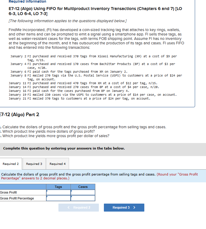 Required Information
E7-12 (Algo) Using FIFO for Multiproduct Inventory Transactions (Chapters 6 and 7) [LO
6-3, LO 6-4, LO 7-3]
[The following information applies to the questions displayed below.]
Find Me Incorporated, (FI) has developed a coin-sized tracking tag that attaches to key rings, wallets,
and other items and can be prompted to emit a signal using a smartphone app. Fl sells these tags, as
well as water-resistant cases for the tags, with terms FOB shipping point. Assume FI has no Inventory
at the beginning of the month, and it has outsourced the production of its tags and cases. Fl uses FIFO
and has entered into the following transactions:
January 2 FI purchased and received 370 tags from Xioasi Manufacturing (XM) at a cost of $9 per
tag, n/15.
January 4 FI purchased and received 170 cases from Bachittar Products (BP) at a cost of $3 per
case, n/20.
January 6 FI paid cash for the tags purchased from XM on January 2.
January 8 FI mailed 270 tags via the U.S. Postal Service (USPS) to customers at a price of $24 per
tag, on account.
January 11 FI purchased and received 470 tags from XM at a cost of $12 per tag, n/15.
January 14 FI
purchased and received 270 cases from BP at a cost of $4 per case, n/20.
paid cash for the cases purchased from BP on January 4.
January 16 FI
January 19 FI
January 21 FI mailed 370 tags to customers at a price of $24 per tag, on account.
mailed 230 cases via the USPS to customers at a price of $14 per case, on account.
7-12 (Algo) Part 2
Calculate the dollars of gross profit and the gross profit percentage from selling tags and cases.
. Which product line yields more dollars of gross profit?
. Which product line yields more gross profit per dollar of sales?
Complete this question by entering your answers in the tabs below.
Required 2 Required 3
Required 4
Calculate the dollars of gross profit and the gross profit percentage from selling tags and cases. (Round your "Gross Profit
Percentage" answers to 2 decimal places.)
Tags
Gross Profit
Gross Profit Percentage
Cases
< Required 2
Required 3 >