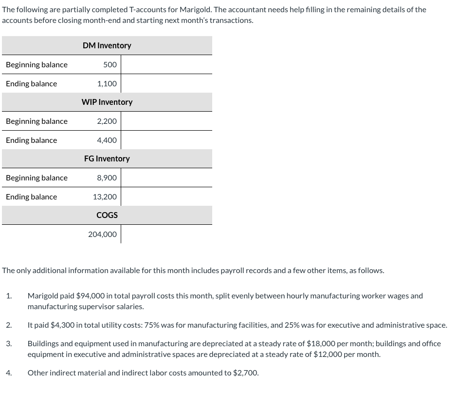 The following are partially completed T-accounts for Marigold. The accountant needs help filling in the remaining details of the
accounts before closing month-end and starting next month's transactions.
Beginning balance
Ending balance
Beginning balance
Ending balance
Beginning balance
Ending balance
1.
2.
3.
DM Inventory
4.
500
1,100
WIP Inventory
2,200
4,400
FG Inventory
8,900
The only additional information available for this month includes payroll records and a few other items, as follows.
13,200
COGS
204,000
Marigold paid $94,000 in total payroll costs this month, split evenly between hourly manufacturing worker wages and
manufacturing supervisor salaries.
It paid $4,300 in total utility costs: 75% was for manufacturing facilities, and 25% was for executive and administrative space.
Buildings and equipment used in manufacturing are depreciated at a steady rate of $18,000 per month; buildings and office
equipment in executive and administrative spaces are depreciated at a steady rate of $12,000 per month.
Other indirect material and indirect labor costs amounted to $2,700.