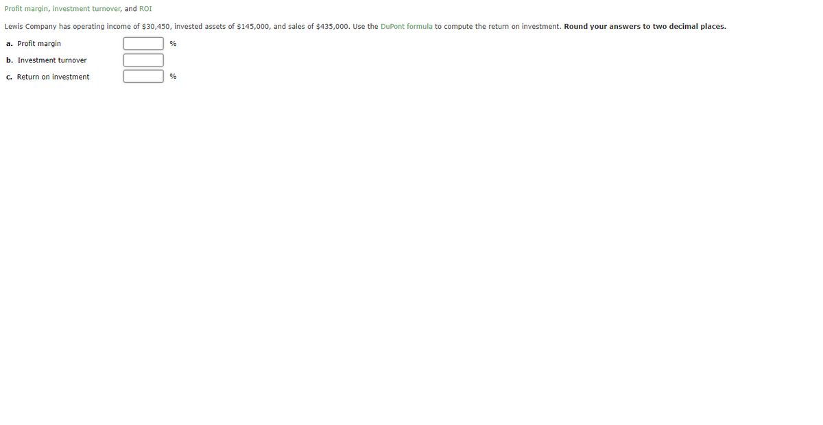 Profit margin, investment turnover, and ROI
Lewis Company has operating income of $30,450, invested assets of $145,000, and sales of $435,000. Use the DuPont formula to compute the return on investment. Round your answers to two decimal places.
a. Profit margin
b. Investment turnover
c. Return on investment
%
%