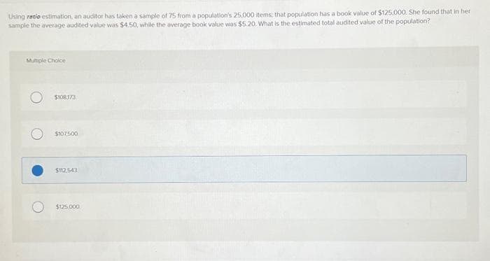 Using ratio estimation, an auditor has taken a sample of 75 from a population's 25,000 items; that population has a book value of $125.000. She found that in her
sample the average audited value was $4.50, while the average book value was $5.20, What is the estimated total audited value of the population?
Mumple Choice
$108173
$107.500
$112.543
$125,000