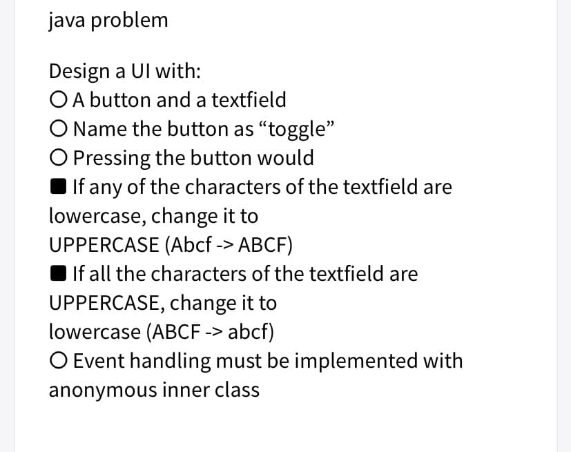 java problem
Design a Ul with:
OA button and a textfield
O Name the button as “toggle"
O Pressing the button would
I If any of the characters of the textfield are
lowercase, change it to
UPPERCASE (Abcf -> ABCF)
If all the characters of the textfield are
UPPERCASE, change it to
lowercase (ABCF -> abcf)
O Event handling must be implemented with
anonymous inner class
