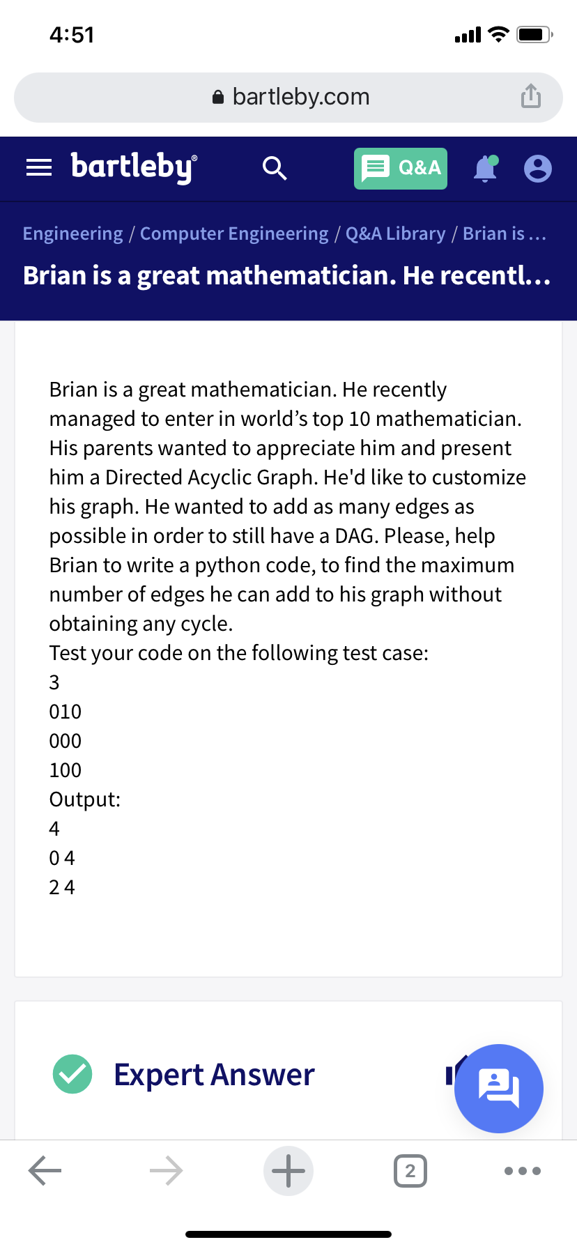 4:51
ull
bartleby.com
bartleby
Q&A
Engineering / Computer Engineering / Q&A Library / Brian is ...
Brian is a great mathematician. He recentl...
Brian is a great mathematician. He recently
managed to enter in world's top 10 mathematician.
His parents wanted to appreciate him and present
him a Directed Acyclic Graph. He'd like to customize
his graph. He wanted to add as many edges as
possible in order to still have a DAG. Please, help
Brian to write a python code, to find the maximum
number of edges he can add to his graph without
obtaining any cycle.
Test your code on the following test case:
3
010
000
100
Output:
4
04
24
Expert Answer
->
2,
