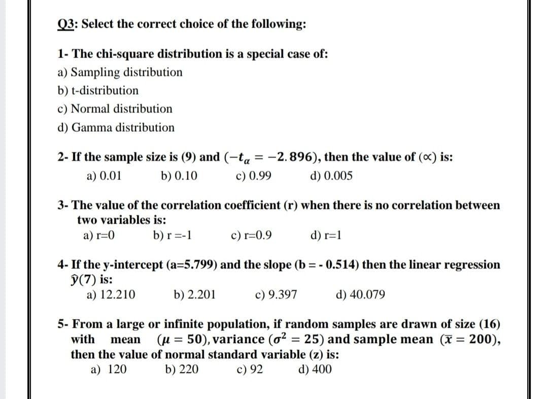 Q3: Select the correct choice of the following:
1- The chi-square distribution is a special case of:
a) Sampling distribution
b) t-distribution
c) Normal distribution
d) Gamma distribution
2- If the sample size is (9) and (-ta = -2.896), then the value of (c) is:
a) 0.01
b) 0.10
c) 0.99
d) 0.005
3- The value of the correlation coefficient (r) when there is no correlation between
two variables is:
a) r=0
b) r =-1
c) r=0.9
d) r=1
4- If the y-intercept (a=5.799) and the slope (b = - 0.514) then the linear regression
9(7) is:
a) 12.210
b) 2.201
c) 9.397
d) 40.079
5- From a large or infinite population, if random samples are drawn of size (16)
(H = 50), variance (o? = 25) and sample mean (x = 200),
with
mean
then the value of normal standard variable (z) is:
b) 220
a) 120
c) 92
d) 400
