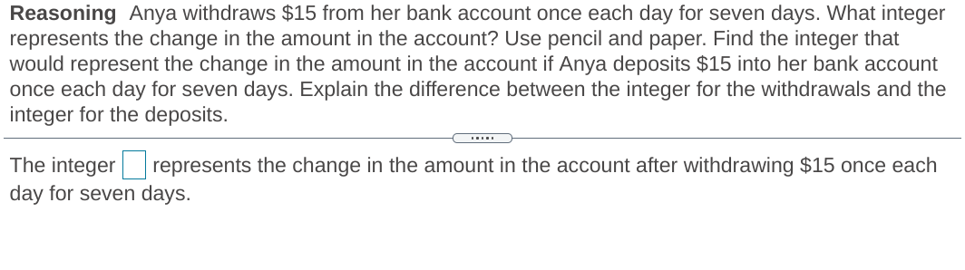 Reasoning Anya withdraws $15 from her bank account once each day for seven days. What integer
represents the change in the amount in the account? Use pencil and paper. Find the integer that
would represent the change in the amount in the account if Anya deposits $15 into her bank account
once each day for seven days. Explain the difference between the integer for the withdrawals and the
integer for the deposits.
The integer represents the change in the amount in the account after withdrawing $15 once each
day for seven days.
