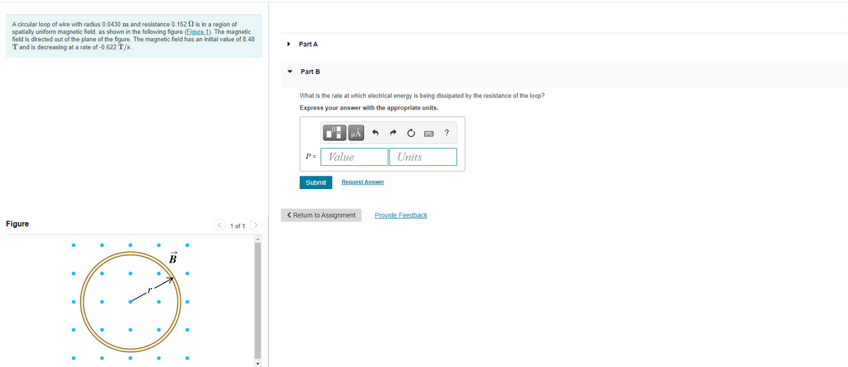 A circular loop of wire with radius 0.0430 m and resistance 0.152 N is in a region of
spatially uniform magnetic field, as shown in the following figure (Figure 1). The magnetic
field is directed out of the plane of the figure. The magnetic field has an initial value of 8.48
T and is decreasing at a rate of -0.622 T/s.
Part A
Part B
What is the rate at which electrical energy is being dissipated by the resistance of the loop?
Express your answer with the appropriate units.
HA
?
P =
Value
Units
Submit
Request Answer
< Return to Assignment
Provide Feedback
Figure
< 1 of 1 >
