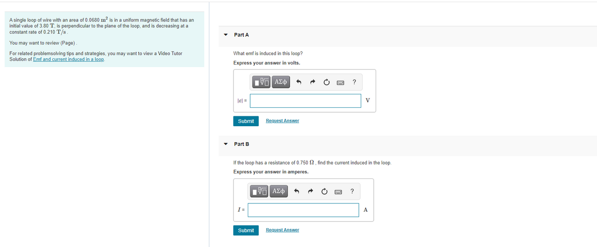 A single loop of wire with an area of 0.0680 m? is in a uniform magnetic field that has an
initial value of 3.80 T, is perpendicular to the plane of the loop, and is decreasing at a
constant rate of 0.210 T/s.
Part A
You may want to review (Page).
What emf is induced in this loop?
For related problemsolving tips and strategies, you may want to view a Video Tutor
Solution of Emf and current induced in a loop.
Express your answer in volts.
lel =
V
Submit
Request Answer
Part B
If the loop has a resistance of 0.750 N, find the current induced in the loop.
Express your answer in amperes.
I=
A
Submit
Request Answer
