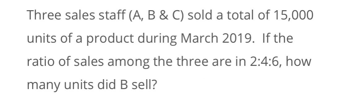 Three sales staff (A, B & C) sold a total of 15,000
units of a product during March 2019. If the
ratio of sales among the three are in 2:4:6, how
many units did B sell?
