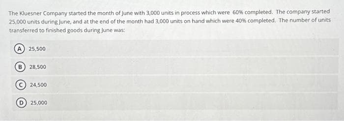 The Kluesner Company started the month of June with 3,000 units in process which were 60% completed. The company started
25,000 units during June, and at the end of the month had 3,000 units on hand which were 40 % completed. The number of units
transferred to finished goods during June was:
A 25,500
28,500
24,500
25,000