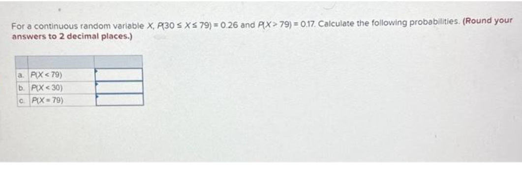 For a continuous random variable X, P(30 ≤ x ≤ 79) = 0.26 and P(X>79) = 0.17. Calculate the following probabilities. (Round your
answers to 2 decimal places.)
a. P(X<79)
b. P(X<30)
C. P(X=79)