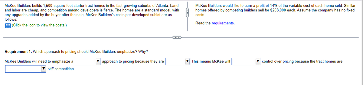 McKee Builders builds 1,500-square-foot starter tract homes in the fast-growing suburbs of Atlanta. Land
and labor are cheap, and competition among developers is fierce. The homes are a standard model, with
any upgrades added by the buyer after the sale. McKee Builders's costs per developed sublot are as
follows:
(Click the icon to view the costs.)
Requirement 1. Which approach to pricing should McKee Builders emphasize? Why?
McKee Builders will need to emphasize a
stiff competition.
approach to pricing because they are
C
McKee Builders would like to earn a profit of 14% of the variable cost of each home sold. Similar
homes offered by competing builders sell for $208,000 each. Assume the company has no fixed
costs.
Read the requirements.
This means McKee will
control over pricing because the tract homes are