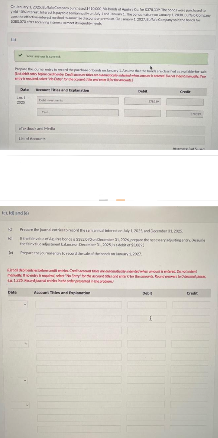 On January 1, 2025, Buffalo Company purchased $410,000, 8% bonds of Aguirre Co. for $378,339. The bonds were purchased to
yield 10% interest. Interest is payable semiannually on July 1 and January 1. The bonds mature on January 1, 2030. Buffalo Company
uses the effective-interest method to amortize discount or premium. On January 1, 2027, Buffalo Company sold the bonds for
$380,070 after receiving interest to meet its liquidity needs.
(a)
Your answer is correct.
Prepare the journal entry to record the purchase of bonds on January 1. Assume that the bonds are classified as available-for-sale.
(List debit entry before credit entry. Credit account titles are automatically indented when amount is entered. Do not indent manually. If no
entry is required, select "No Entry" for the account titles and enter O for the amounts)
(c)
(d)
Date
Jan. 1,
2025
(c), (d) and (e)
Date
Account Titles and Explanation
Debt Investments
Cash
eTextbook and Media
List of Accounts
Debit
378339
Account Titles and Explanation
Prepare the journal entries to record the semiannual interest on July 1, 2025, and December 31, 2025.
If the fair value of Aguirre bonds is $382,070 on December 31, 2026, prepare the necessary adjusting entry. (Assume
the fair value adjustment balance on December 31, 2025, is a debit of $3,089.)
(e) Prepare the journal entry to record the sale of the bonds on January 1, 2027.
Credit
(List all debit entries before credit entries. Credit account titles are automatically indented when amount is entered. Do not indent
manually. If no entry is required, select "No Entry" for the account titles and enter O for the amounts. Round answers to 0 decimal places,
eg. 1,225. Record journal entries in the order presented in the problem.)
Debit
378339
I
Attempts: 3 of 5used.
Credit