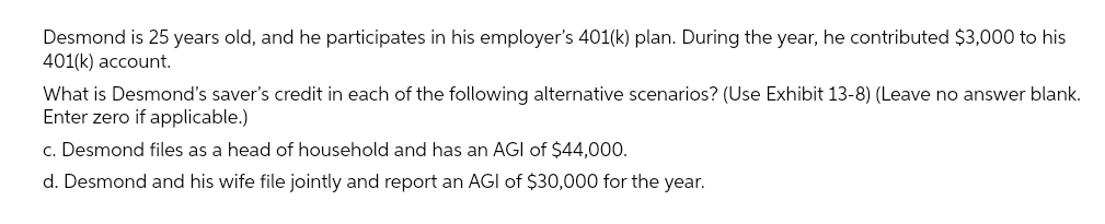 Desmond is 25 years old, and he participates in his employer's 401(k) plan. During the year, he contributed $3,000 to his
401(k) account.
What is Desmond's saver's credit in each of the following alternative scenarios? (Use Exhibit 13-8) (Leave no answer blank.
Enter zero if applicable.)
c. Desmond files as a head of household and has an AGI of $44,000.
d. Desmond and his wife file jointly and report an AGI of $30,000 for the year.