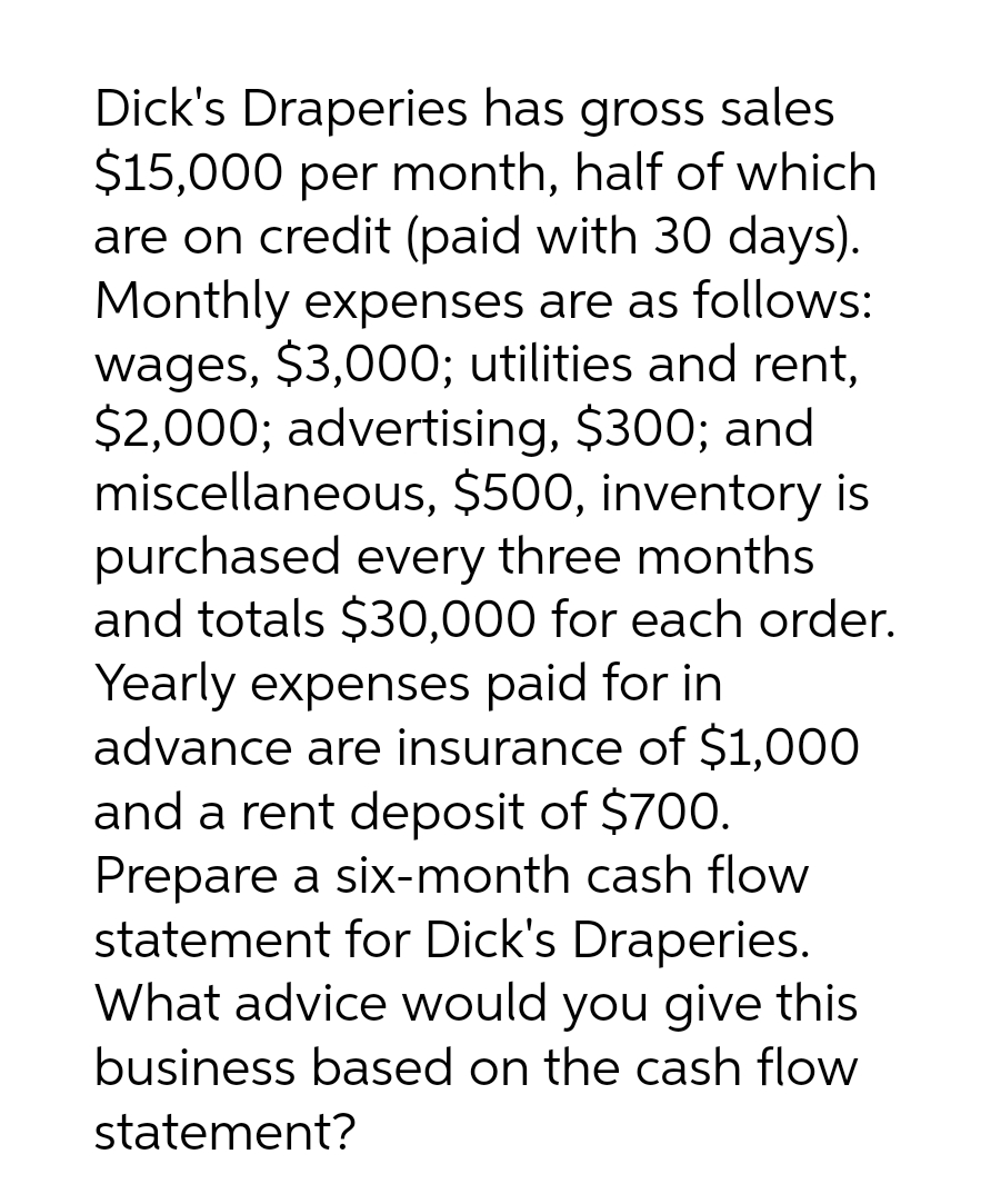 Dick's Draperies has gross sales
$15,000 per month, half of which
are on credit (paid with 30 days).
Monthly expenses are as follows:
wages, $3,000; utilities and rent,
$2,000; advertising, $300; and
miscellaneous, $500, inventory is
purchased every three months
and totals $30,000 for each order.
Yearly expenses paid for in
advance are insurance of $1,000
and a rent deposit of $700.
Prepare a six-month cash flow
statement for Dick's Draperies.
What advice would you give this
business based on the cash flow
statement?