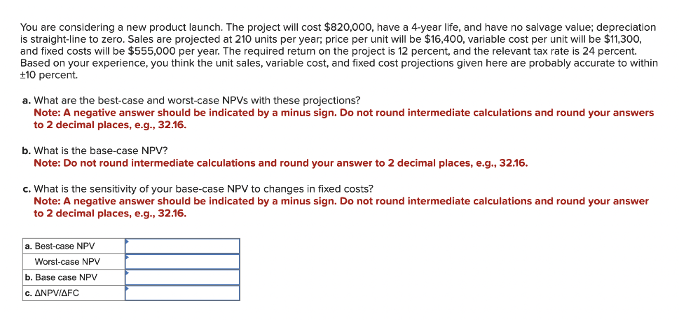 You are considering a new product launch. The project will cost $820,000, have a 4-year life, and have no salvage value; depreciation
is straight-line to zero. Sales are projected at 210 units per year; price per unit will be $16,400, variable cost per unit will be $11,300,
and fixed costs will be $555,000 per year. The required return on the project is 12 percent, and the relevant tax rate is 24 percent.
Based on your experience, you think the unit sales, variable cost, and fixed cost projections given here are probably accurate to within
+10 percent.
a. What are the best-case and worst-case NPVs with these projections?
Note: A negative answer should be indicated by a minus sign. Do not round intermediate calculations and round your answers
to 2 decimal places, e.g., 32.16.
b. What is the base-case NPV?
Note: Do not round intermediate calculations and round your answer to 2 decimal places, e.g., 32.16.
c. What is the sensitivity of your base-case NPV to changes in fixed costs?
Note: A negative answer should be indicated by a minus sign. Do not round intermediate calculations and round your answer
to 2 decimal places, e.g., 32.16.
a. Best-case NPV
Worst-case NPV
b. Base case NPV
c. ANPV/AFC