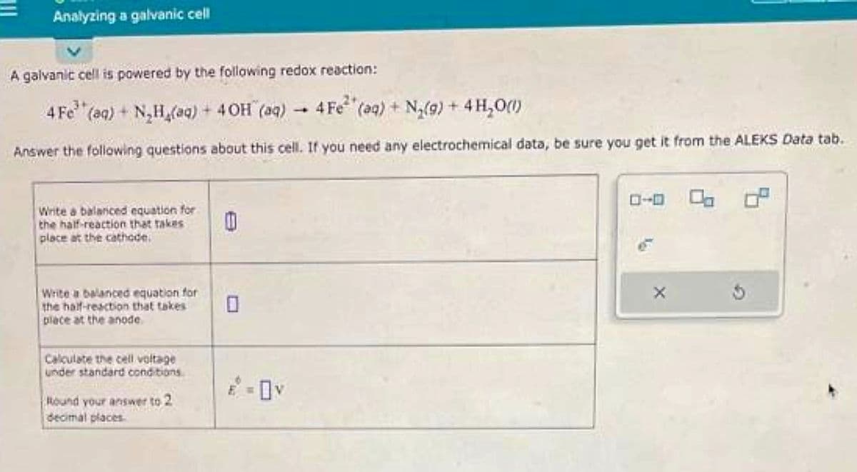 Analyzing a galvanic cell
A galvanic cell is powered by the following redox reaction:
4 Fe (aq) + N₂H₂(aq) + 4 OH (aq) 4 Fe (aq) + N₂(g) + 4H₂O(1)
Answer the following questions about this cell. If you need any electrochemical data, be sure you get it from the ALEKS Data tab.
Write a balanced equation for
the half-reaction that takes
place at the cathode
Write a balanced equation for
the half-reaction that takes
place at the anode
Calculate the cell voltage
under standard conditions
Round your answer to 2
decimal places
0
0
E = OV
1
0-0 0 0.²