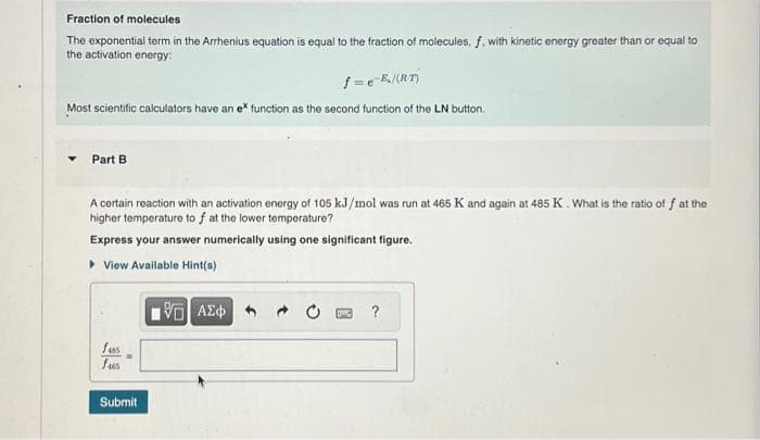 Fraction of molecules
The exponential term in the Arrhenius equation is equal to the fraction of molecules, f, with kinetic energy greater than or equal to
the activation energy:
f=e-E₂/(RT)
Most scientific calculators have an ex function as the second function of the LN button.
Part B
A certain reaction with an activation energy of 105 kJ/mol was run at 465 K and again at 485 K. What is the ratio of f at the
higher temperature to f at the lower temperature?
Express your answer numerically using one significant figure.
▸ View Available Hint(s)
fus
fus
Submit
VE ΑΣΦΑ