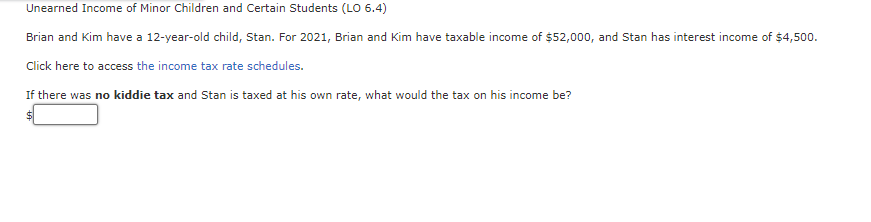 Unearned Income of Minor Children and Certain Students (LO 6.4)
Brian and Kim have a 12-year-old child, Stan. For 2021, Brian and Kim have taxable income of $52,000, and Stan has interest income of $4,500.
Click here to access the income tax rate schedules.
If there was no kiddie tax and Stan is taxed at his own rate, what would the tax on his income be?