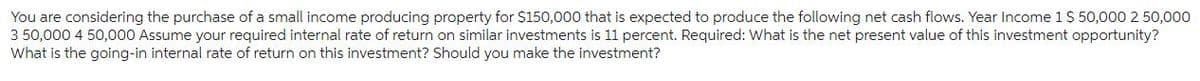 You are considering the purchase of a small income producing property for $150,000 that is expected to produce the following net cash flows. Year Income 1 $ 50,000 2 50,000
3 50,000 4 50,000 Assume your required internal rate of return on similar investments is 11 percent. Required: What is the net present value of this investment opportunity?
What is the going-in internal rate of return on this investment? Should you make the investment?