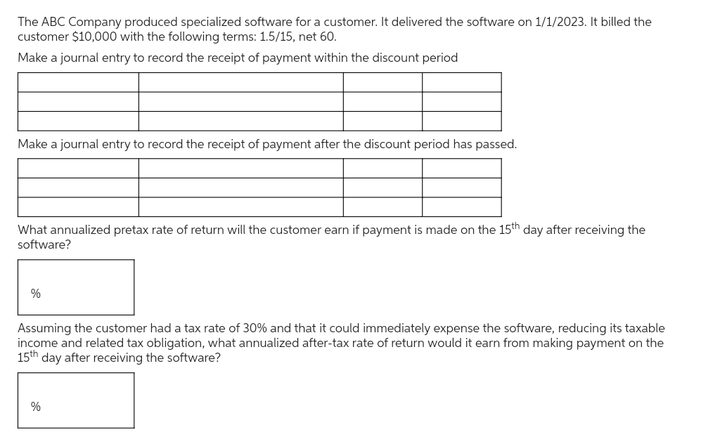 The ABC Company produced specialized software for a customer. It delivered the software on 1/1/2023. It billed the
customer $10,000 with the following terms: 1.5/15, net 60.
Make a journal entry to record the receipt of payment within the discount period
Make a journal entry to record the receipt of payment after the discount period has passed.
What annualized pretax rate of return will the customer earn if payment is made on the 15th day after receiving the
software?
%
Assuming the customer had a tax rate of 30% and that it could immediately expense the software, reducing its taxable
income and related tax obligation, what annualized after-tax rate of return would it earn from making payment on the
15th day after receiving the software?
%