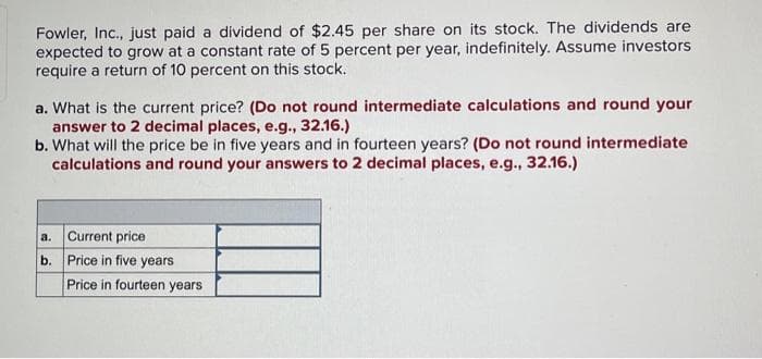 Fowler, Inc., just paid a dividend of $2.45 per share on its stock. The dividends are
expected to grow at a constant rate of 5 percent per year, indefinitely. Assume investors
require a return of 10 percent on this stock.
a. What is the current price? (Do not round intermediate calculations and round your
answer to 2 decimal places, e.g., 32.16.)
b. What will the price be in five years and in fourteen years? (Do not round intermediate
calculations and round your answers to 2 decimal places, e.g., 32.16.)
a. Current price
b. Price in five years
Price in fourteen years