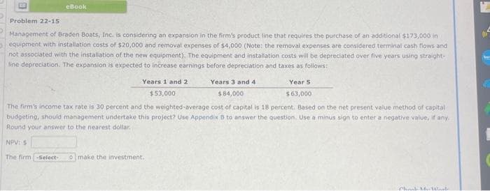 eBook
Problem 22-15
Management of Braden Boats, Inc. is considering an expansion in the firm's product line that requires the purchase of an additional $173,000 in
equipment with installation costs of $20,000 and removal expenses of $4,000 (Note: the removal expenses are considered terminal cash flows and
not associated with the installation of the new equipment). The equipment and installation costs will be depreciated over five years using straight-
line depreciation. The expansion is expected to increase earnings before depreciation and taxes as follows:
Years 1 and 2
$53,000
Years 3 and 4
$84,000
Year 5
$63,000
The firm's income tax rate is 30 percent and the weighted-average cost of capital is 18 percent. Based on the net present value method of capital
budgeting, should management undertake this project? Use Appendix B to answer the question. Use a minus sign to enter a negative value, if any.
Round your answer to the nearest dollar.
NPV: S
The firm -Select- o make the investment.
Chook My Wal