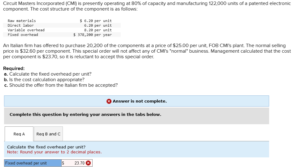 Circuit Masters Incorporated (CMI) is presently operating at 80% of capacity and manufacturing 122,000 units of a patented electronic
component. The cost structure of the component is as follows:
Raw materials
Direct labor
Variable overhead
Fixed overhead
An Italian firm has offered to purchase 20,200 of the components at a price of $25.00 per unit, FOB CMI's plant. The normal selling
price is $32.60 per component. This special order will not affect any of CMI's "normal" business. Management calculated that the cost
per component is $23.70, so it is reluctant to accept this special order.
$ 6.20 per unit
6.20 per unit
8.20 per unit
$ 378,200 per year
Required:
a. Calculate the fixed overhead per unit?
b. Is the cost calculation appropriate?
c. Should the offer from the Italian firm be accepted?
Req A
Complete this question by entering your answers in the tabs below.
Req B and C
Answer is not complete.
Calculate the fixed overhead per unit?
Note: Round your answer to 2 decimal places.
Fixed overhead per unit
$ 23.70