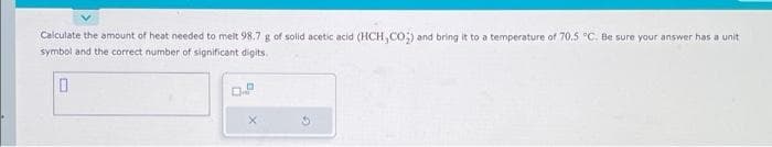 Calculate the amount of heat needed to melt 98.7 g of solid acetic acid (HCH,CO) and bring it to a temperature of 70.5 °C. Be sure your answer has a unit
symbol and the correct number of significant digits.
0