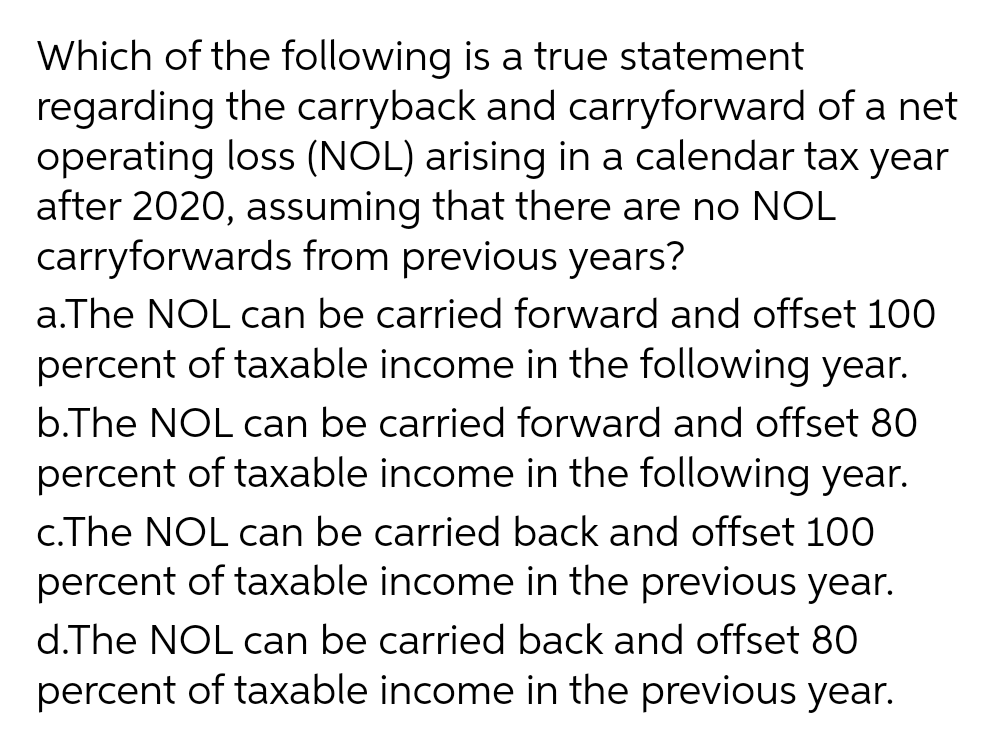 Which of the following is a true statement
regarding the carryback and carryforward of a net
operating loss (NOL) arising in a calendar tax year
after 2020, assuming that there are no NOL
carryforwards from previous years?
a.The NOL can be carried forward and offset 100
percent of taxable income in the following year.
b.The NOL can be carried forward and offset 80
percent of taxable income in the following year.
c.The NOL can be carried back and offset 100
percent of taxable income in the previous year.
d.The NOL can be carried back and offset 80
percent of taxable income in the previous year.