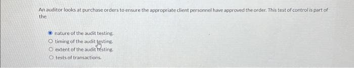 An auditor looks at purchase orders to ensure the appropriate client personnel have approved the order. This test of control is part of
the
nature of the audit testing.
O timing of the audit testing.
O extent of the audit testing.
O tests of transactions.