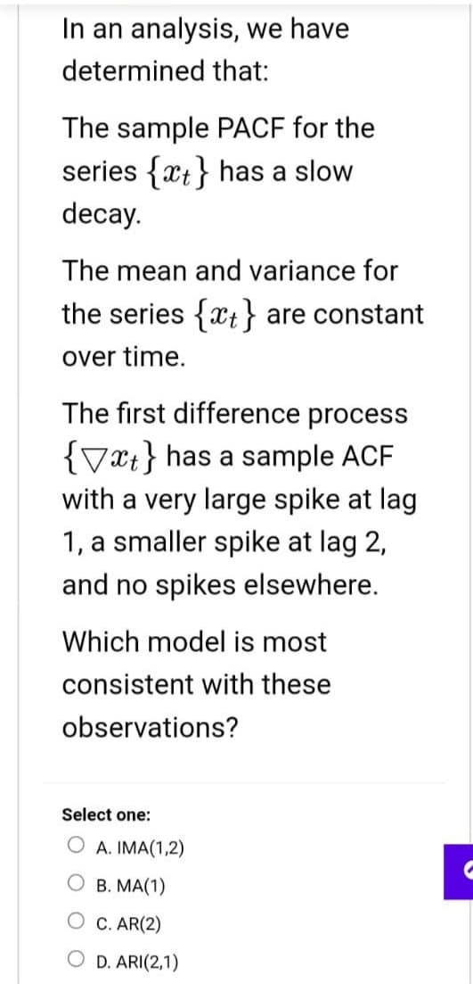 In an analysis, we have
determined that:
The sample PACF for the
series {at} has a slow
decay.
The mean and variance for
the series {at} are constant
over time.
The first difference process
{x} has a sample ACF
with a very large spike at lag
1, a smaller spike at lag 2,
and no spikes elsewhere.
Which model is most
consistent with these
observations?
Select one:
A. IMA(1,2)
OB. MA(1)
C. AR(2)
O D. ARI(2,1)