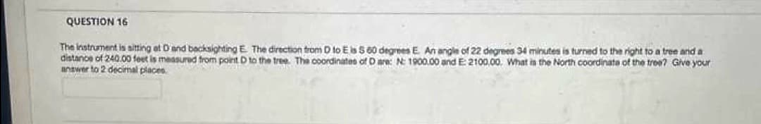 QUESTION 16
The instrument is sitting at D and backsighting E. The direction from D to E is 560 degrees E. An angle of 22 degrees 34 minutes is turned to the right to a tree and a
distance of 240.00 feet is measured from point D to the tree. The coordinates of D are: N: 1900.00 and E: 2100,00. What is the North coordinate of the tree? Give your
answer to 2 decimal places